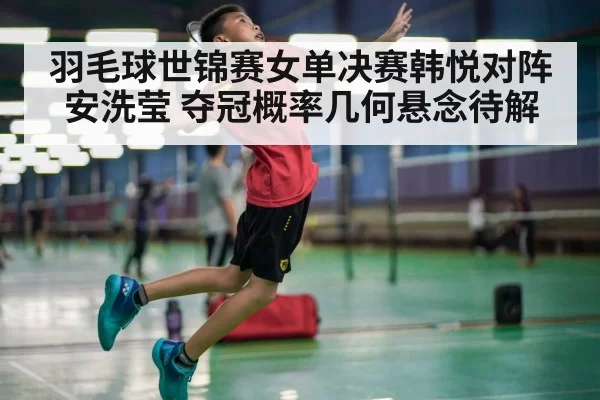 羽毛球世锦赛女单决赛韩悦对阵安洗莹 夺冠概率几何悬念待解
