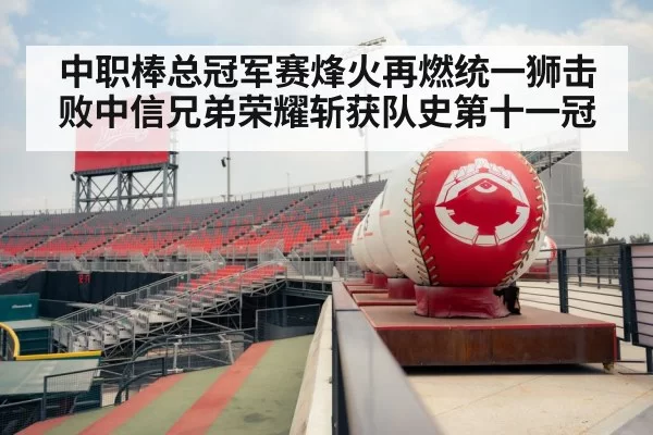 中职棒总冠军赛烽火再燃统一狮击败中信兄弟荣耀斩获队史第十一冠