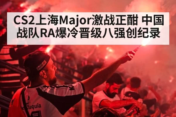 CS2上海Major激战正酣 中国战队RA爆冷晋级八强创纪录